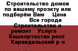 Строительство домов по вашему проэкту или подберём Вам  › Цена ­ 12 000 - Все города Строительство и ремонт » Услуги   . Башкортостан респ.,Караидельский р-н